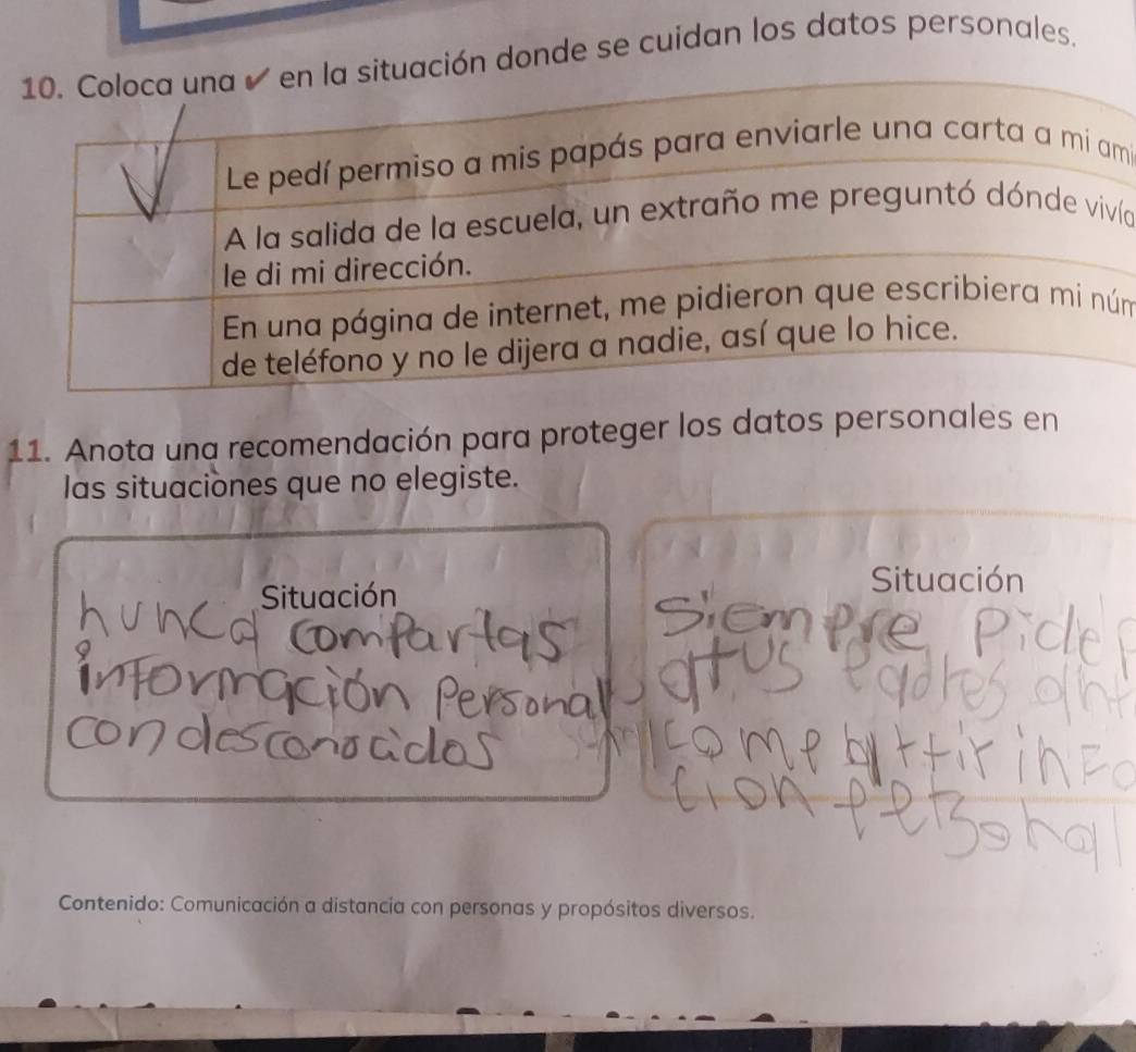 donde se cuidan los datos personales. 
i 
ía 
m 
11. Anota una recomendación para proteger los datos personales en 
las situaciones que no elegiste. 
Situación 
Situación 
a 
Contenido: Comunicación a distancia con personas y propósitos diversos.