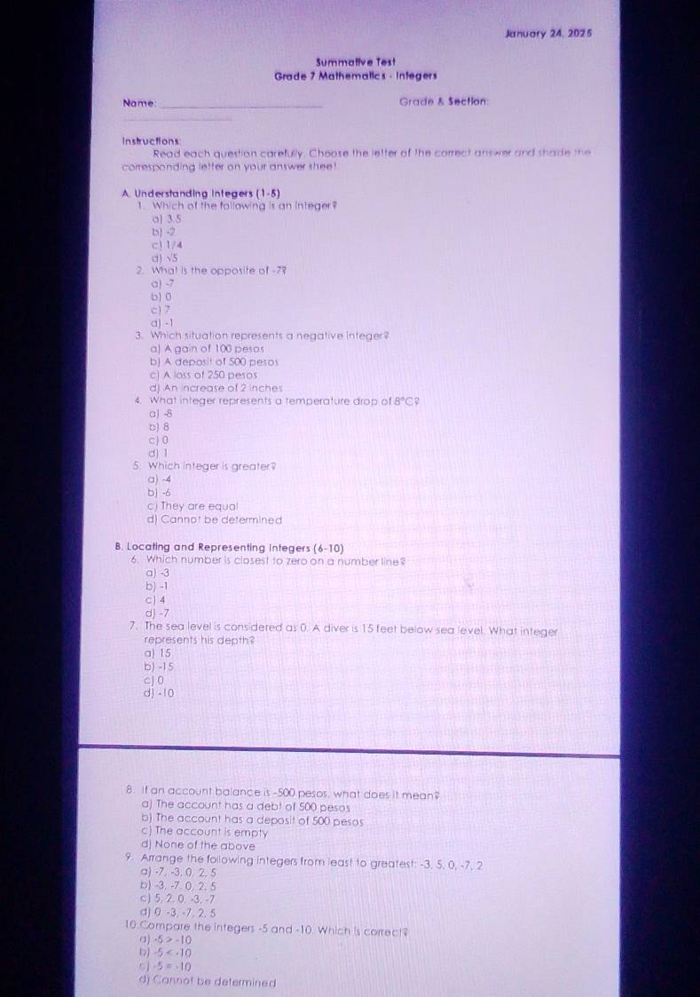 January 24. 2025
Summative Test
Grade 7 Mathematics - Integers
Name: _Grade & Section:
_
Instructions:
Read each question carefully. Choose the letter of the correct answer and shade me
corresponding letter on your answer shee !
A. Understanding integers (1-5)
1.Which of the following is an integer?
o) 3.5
b -2
c) 1/4
d) √5
2. What is the opposite of -78
a) -7
b1 0
c) 7
a) -1
3. Which situation represents a negative integer?
a) A gain of 100 pesos
b) A deposit of 500 pesos
c) A loss of 250 pesos
d) An increase of 2 inches
4. What integer represents a temperature drop of 8°C CP
a) -8
b) 8
c) 0
d) 1
5. Which integer is greater?
a) -4
bj -6
c) They are equal
d) Cannot be determined
B. Locating and Representing Integers (6-10)
6. Which number is closest to zero on a number line?
a) -3
b) -1
C) 4
d) -7
7. The sea level is considered as 0. A diver is 15 feet below sea level. What integer
represents his depth?
a) 15
b) -15
cJ 0
d) -10
8. if an account balance is -500 pesos, what does it mean?
a) The account has a debt of 500 pesos
b) The account has a deposit of 500 pesos
c) The account is empty
dj None of the above
9. Arrange the following integers from least to greatest: -3. 5. 0, -7, 2
a) -7. -3. 0. 2. 5
b) -3. -7. 0, 2. 5
c) 5, 2. 0. -3. -7
d) 0 -3, -7. 2. 5
10.Compare the integers -5 and -10. Which is correct?
a) -5>-10
-5
-5=-10
4) Cannot be determined