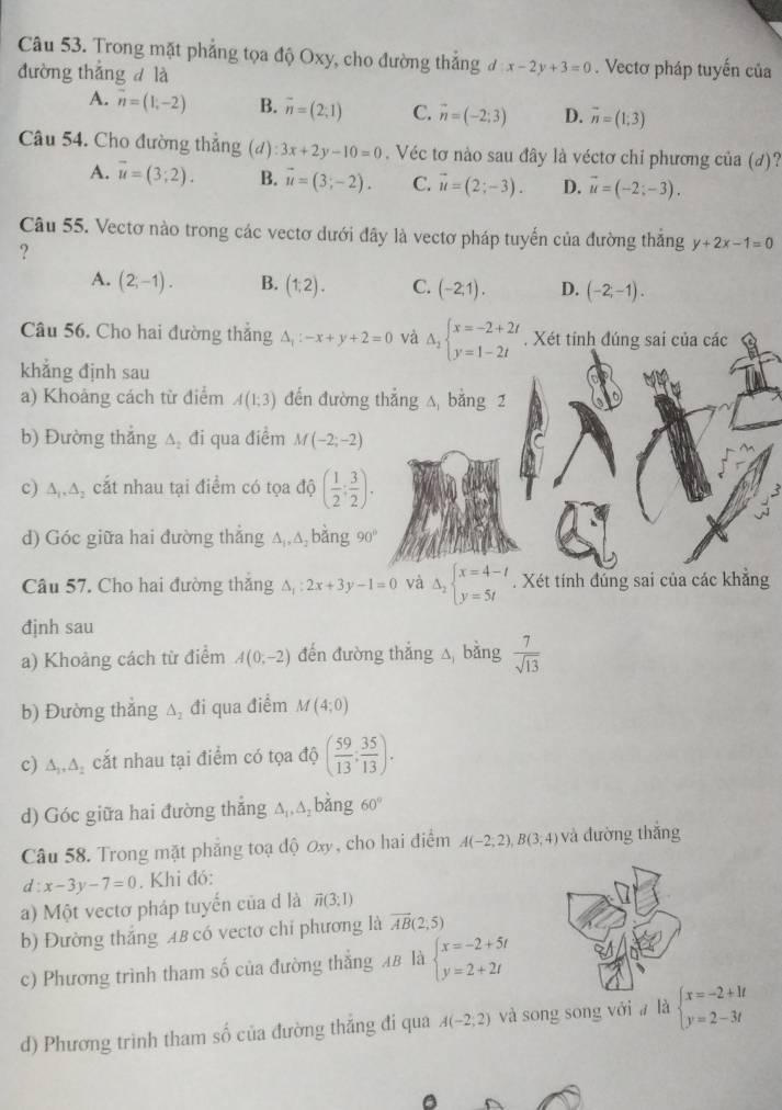 Trong mặt phẳng tọa độ Oxy, cho đường thẳng đ x-2y+3=0. Vectơ pháp tuyến của
đường thắng d là
A. overline n=(1,-2) B. overline n=(2;1) C. vector n=(-2;3) D. vector n=(1;3)
Câu 54. Cho đường thẳng (d):3x+2y-10=0. Véc tơ nào sau đây là véctơ chỉ phương của (đ)?
A. vector u=(3;2). B. vector u=(3;-2). C. vector u=(2;-3). D. vector u=(-2;-3).
Câu 55. Vectơ nào trong các vectơ dưới đây là vectơ pháp tuyến của đường thắng y+2x-1=0
?
A. (2;-1). B. (1,2). C. (-2,1). D. (-2,-1).
Câu 56, Cho hai đường thẳng △ _1:-x+y+2=0 và Delta _2beginarrayl x=-2+2t y=1-2tendarray.. Xét tính đúng sai của các
khẳng định sau
a) Khoảng cách từ điểm A(1;3) đến đường thắng △, bằng 2
b) Đường thẳng A đi qua điểm M (-2;-2)
c) ∆,Δ, cắt nhau tại điểm có tọa độ ( 1/2 ; 3/2 ).
d) Góc giữa hai đường thẳng ∆,△ bằng 90°
Câu 57. Cho hai đường thắng △ _1:2x+3y-1=0 và Delta _2beginarrayl x=4-t y=5tendarray.. Xét tính đúng sai của các khẳng
định sau
a) Khoảng cách từ điểm A(0;-2) đến đường thắng △ bằng  7/sqrt(13) 
b) Đường thắng ∆, đi qua điểm M(4;0)
c) ∆,. △ _2 cắt nhau tại điểm có tọa độ ( 59/13 ; 35/13 ).
d) Góc giữa hai đường thắng ∆,△,bằng 60°
Câu 58. Trong mặt phẳng toạ độ ơxy, cho hai điểm A(-2;2),B(3;4) và đường thắng
d:x-3y-7=0. Khi đó:
a) Một vectơ pháp tuyến của d là overline n(3;1)
b) Đường thắng AB có vectơ chỉ phương là vector AB(2;5)
c) Phương trình tham số của đường thắng 4B là beginarrayl x=-2+5t y=2+2tendarray.
d) Phương trình tham số của đường thắng đi qua A(-2,2) và song song vớia là beginarrayl x=-2+1t y=2-3tendarray.