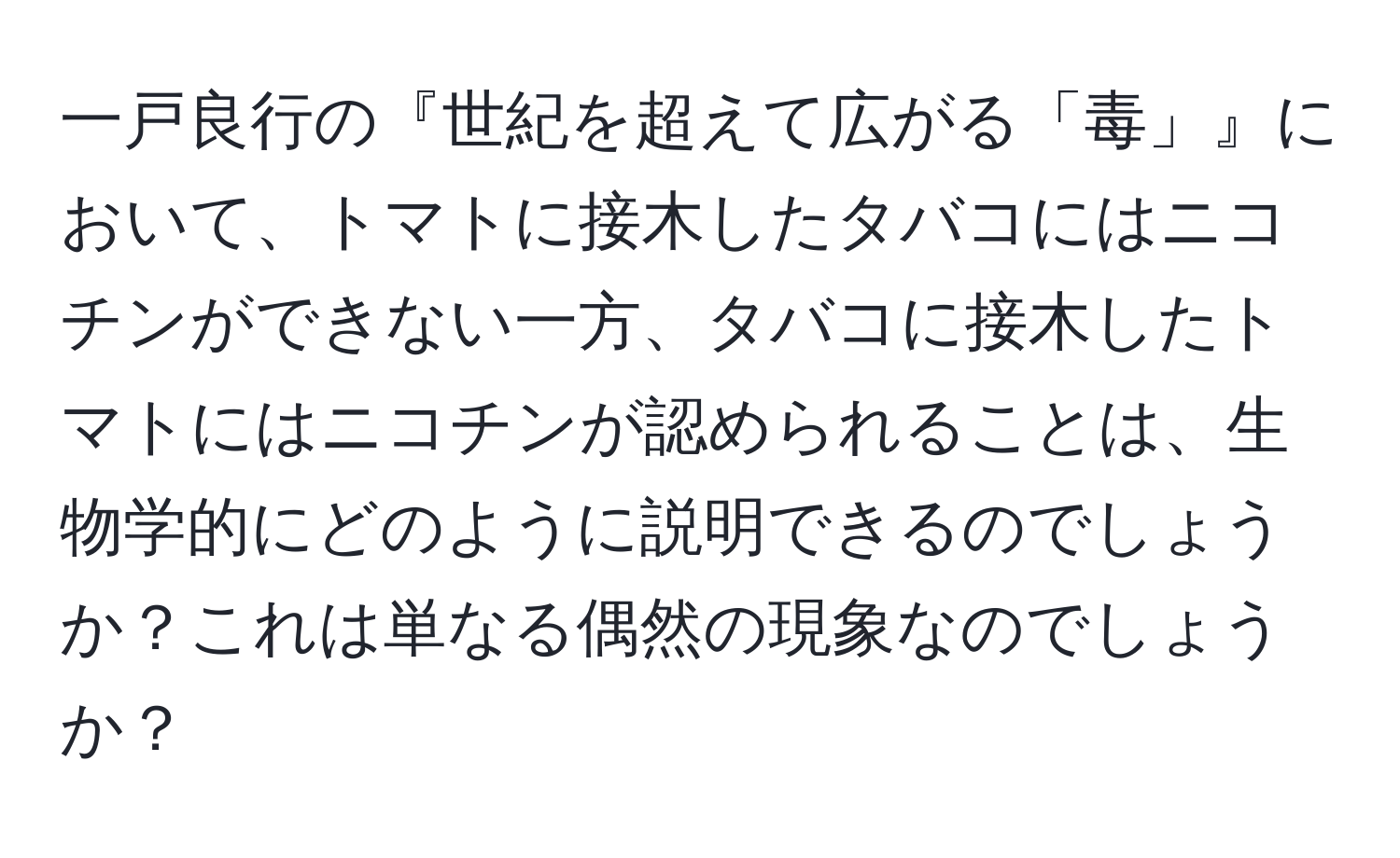 一戸良行の『世紀を超えて広がる「毒」』において、トマトに接木したタバコにはニコチンができない一方、タバコに接木したトマトにはニコチンが認められることは、生物学的にどのように説明できるのでしょうか？これは単なる偶然の現象なのでしょうか？