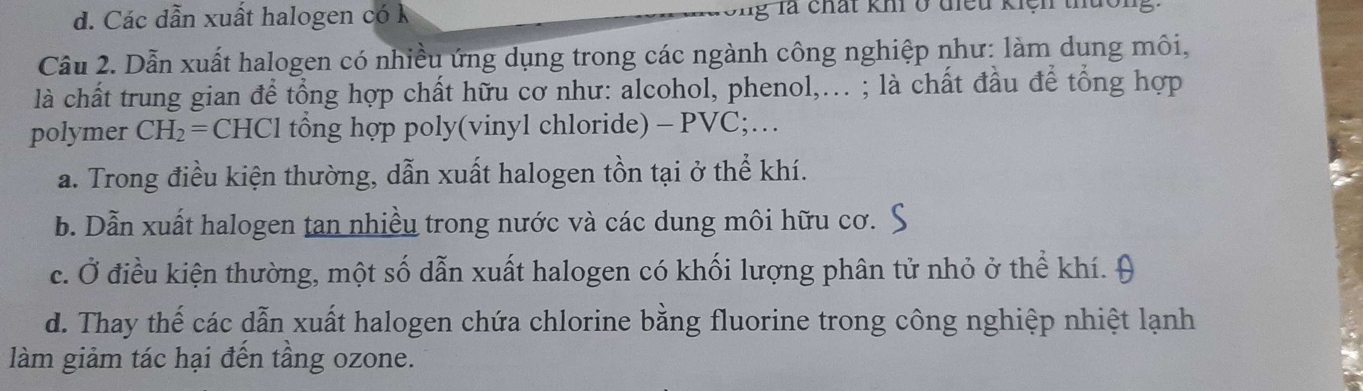 d. Các dẫn xuất halogen có k ong là chất khi ở điều kiệh thuôn
Cầu 2. Dẫn xuất halogen có nhiều ứng dụng trong các ngành công nghiệp như: làm dung môi,
là chất trung gian để tổng hợp chất hữu cơ như: alcohol, phenol,... ; là chất đầu để tổng hợp
polymer CH_2= CHCl tổng hợp poly(vinyl chloride) - PVC;…
a. Trong điều kiện thường, dẫn xuất halogen tồn tại ở thể khí.
b. Dẫn xuất halogen tan nhiều trong nước và các dung môi hữu cơ.
c. Ở điều kiện thường, một số dẫn xuất halogen có khối lượng phân tử nhỏ ở thể khí. 9
d. Thay thế các dẫn xuất halogen chứa chlorine bằng fluorine trong công nghiệp nhiệt lạnh
làm giảm tác hại đến tầng ozone.