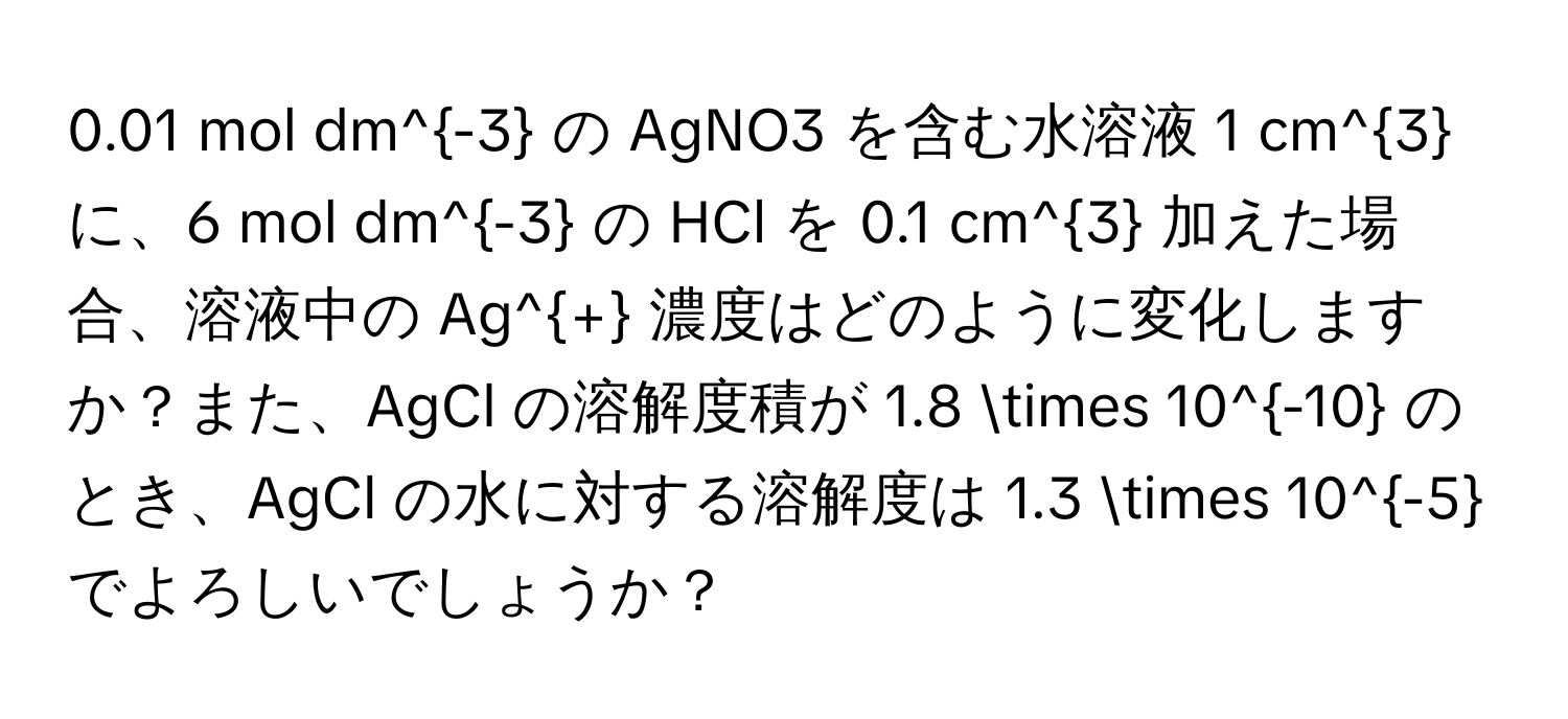 0.01 mol dm^(-3) の AgNO3 を含む水溶液 1 cm^3 に、6 mol dm^(-3) の HCl を 0.1 cm^3 加えた場合、溶液中の Ag^+ 濃度はどのように変化しますか？また、AgCl の溶解度積が 1.8 * 10^(-10) のとき、AgCl の水に対する溶解度は 1.3 * 10^(-5) でよろしいでしょうか？