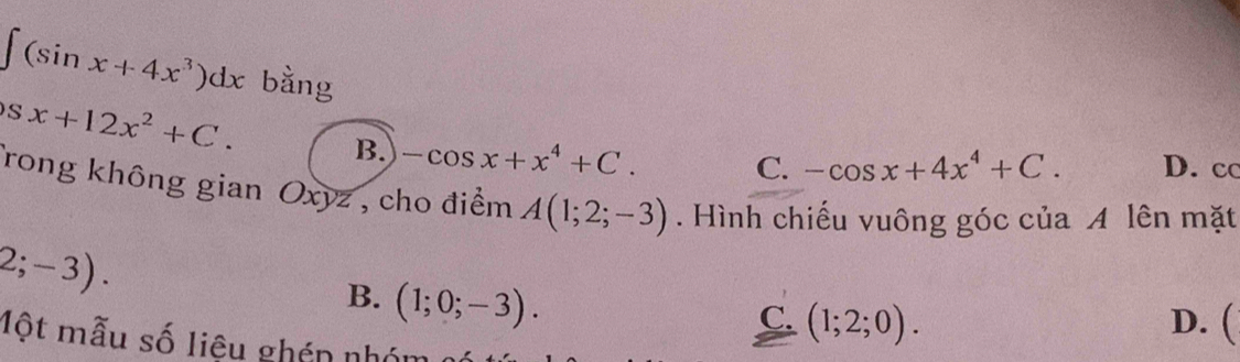 ∈t (sin x+4x^3)dx bằng
Sx+12x^2+C. D. cc
B. -cos x+x^4+C.
C. -cos x+4x^4+C. 
Trong không gian Oxyz , cho điểm A(1;2;-3). Hình chiếu vuông góc của A lên mặt
2;-3). D. (
B. (1;0;-3).
C. (1;2;0). 
Một mẫu số liệu ghén nhớ