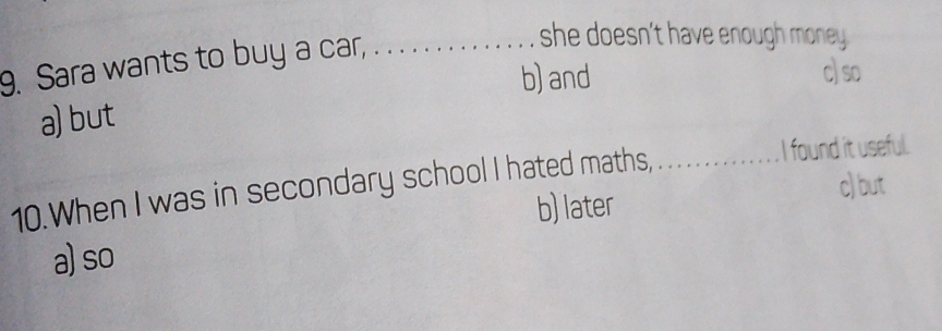 Sara wants to buy a car,_
she doesn't have enough money .
b) and c) so
a) but
10.When I was in secondary school I hated maths,_
I found it useful.
c) but
b) later
a) so