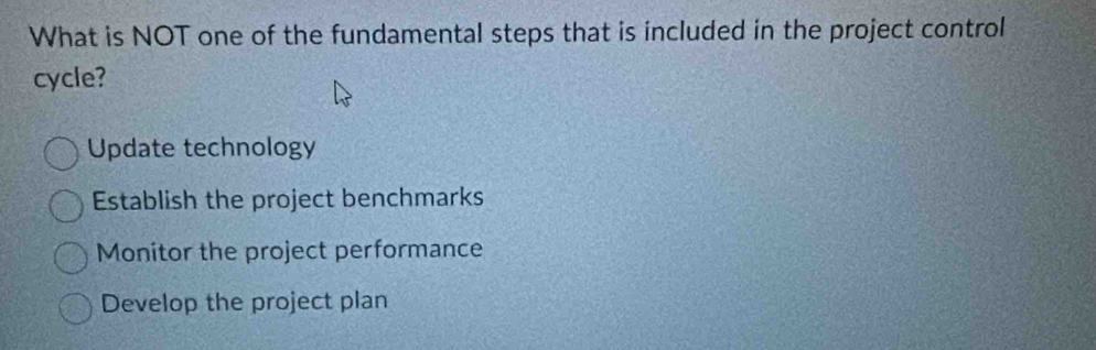 What is NOT one of the fundamental steps that is included in the project control
cycle?
Update technology
Establish the project benchmarks
Monitor the project performance
Develop the project plan