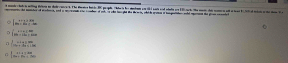 A music club is selling tickets to their concert. The theater holds 300 people, Tickets for students are $10 each and adults are $15 each. The music cub wants i sell a leas $1,500 of fcen ad e i 
represents the number of students, and a represents the number of adults who bought the tickets, which system of inequalities could represent the given menario?
beginarrayl x+a≥slant 300 10x+15a≥ 1500endarray.
beginarrayl a+a≤ 300 10a+15a≥ 1500endarray.
beginarrayl s+a≥ 300 10s+15a≤ 1500endarray.
beginarrayl x+a≤ 300 10a+15a≤ 1500endarray.