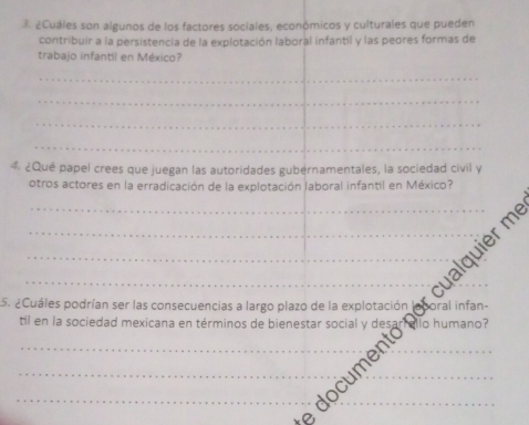 ¿Cuáles son algunos de los factores sociales, económicos y culturales que pueden 
contribuir a la persistencia de la explotación laboral infantil y las peores formas de 
trabajo infantil en México? 
_ 
_ 
_ 
_ 
4 ¿Qué papel crees que juegan las autoridades gubérnamentales, la sociedad civil y 
otros actores en la erradicación de la explotación laboral infantil en México? 
_ 
5. ¿Cuáles podrían ser las consecuencias a largo plazo de la explotación oral infan- 
til en la sociedad mexicana en términos de bienestar social y desa allo humano? 
_locumen_