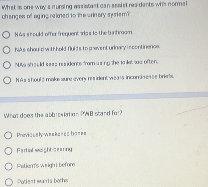 What is one way a nursing assistant can assist residents with normal
changes of aging related to the urinary system?
NAs should offer frequent trips to the bathroom.
NAs should withhold fluids to prevent urinary incontinence.
NAs should keep residents from using the toilet too often.
NAs should make sure every resident wears incontinence briefs.
What does the abbreviation PWB stand for?
Previously-weakened bones
Partial weight-bearing
Patient's weight before
Patient wants baths