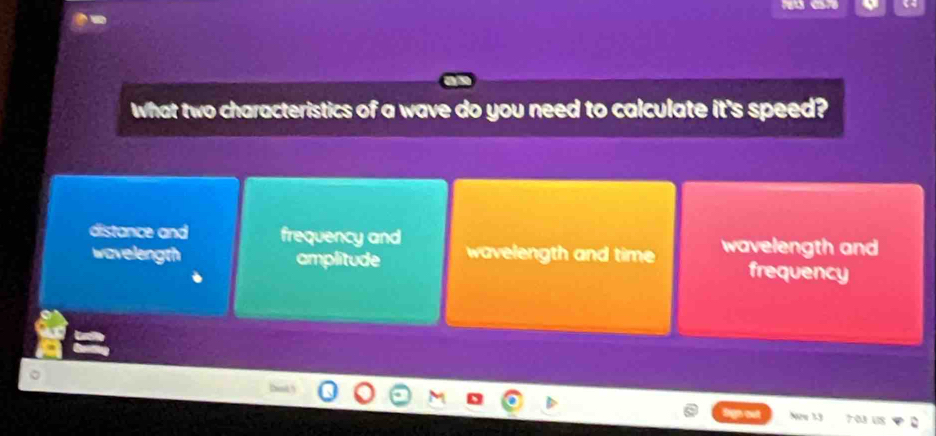 What two characteristics of a wave do you need to calculate it's speed?
distance and frequency and wavelength and
wavelength amplitude wavelength and time frequency