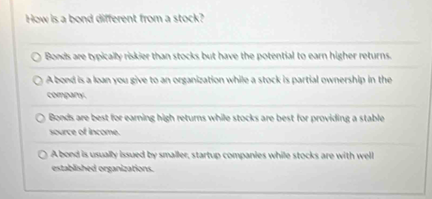 How is a bond different from a stock?
Bonds are typically riskier than stocks but have the potential to earn higher returns.
A bond is a loan you give to an organization while a stock is partial ownership in the
company.
Bonds are best for earning high returns while stocks are best for providing a stable
source of income.
A bond is usually issued by smaller, startup companies while stocks are with well
established organizations.