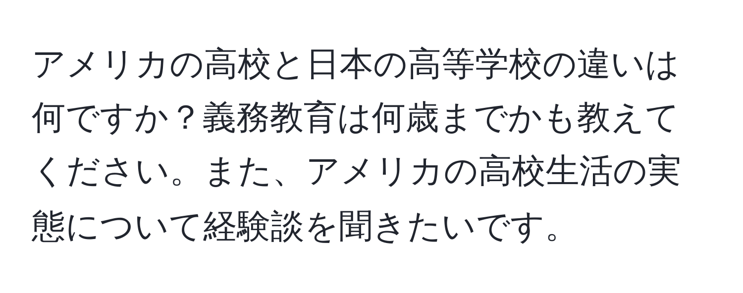 アメリカの高校と日本の高等学校の違いは何ですか？義務教育は何歳までかも教えてください。また、アメリカの高校生活の実態について経験談を聞きたいです。