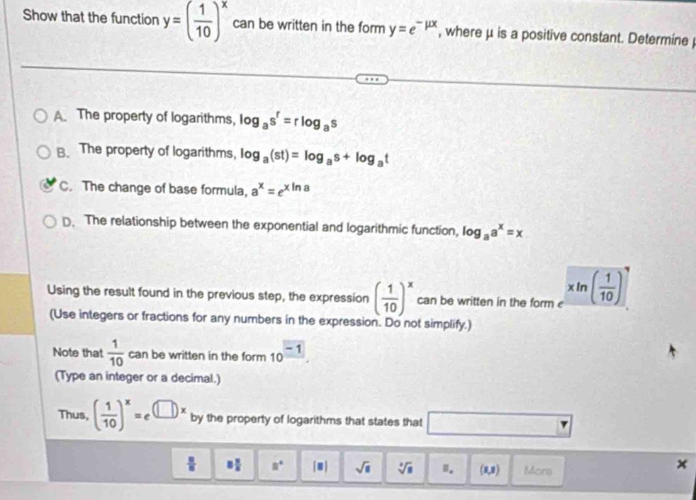 Show that the function y=( 1/10 )^x can be written in the form y=e^(-mu x) , where μ is a positive constant. Determine 
A. The property of logarithms, log _as^r=rlog _as
B. The property of logarithms, log _a(st)=log _as+log _at
C. The change of base formula, a^x=e^(xln a)
D. The relationship between the exponential and logarithmic function, log _aa^x=x
Using the result found in the previous step, the expression ( 1/10 )^x can be written in the form xln ( 1/10 )
(Use integers or fractions for any numbers in the expression. Do not simplify.) 
Note that  1/10  can be written in the form 10^(frac -1). 
(Type an integer or a decimal.) 
Thus, ( 1/10 )^x=e^((□ )x) by the property of logarithms that states that □
 □ /□   8 π /8  □° |□ | sqrt(□ ) sqrt[□](□ ) Ⅱ. (1,3) Mors 
×