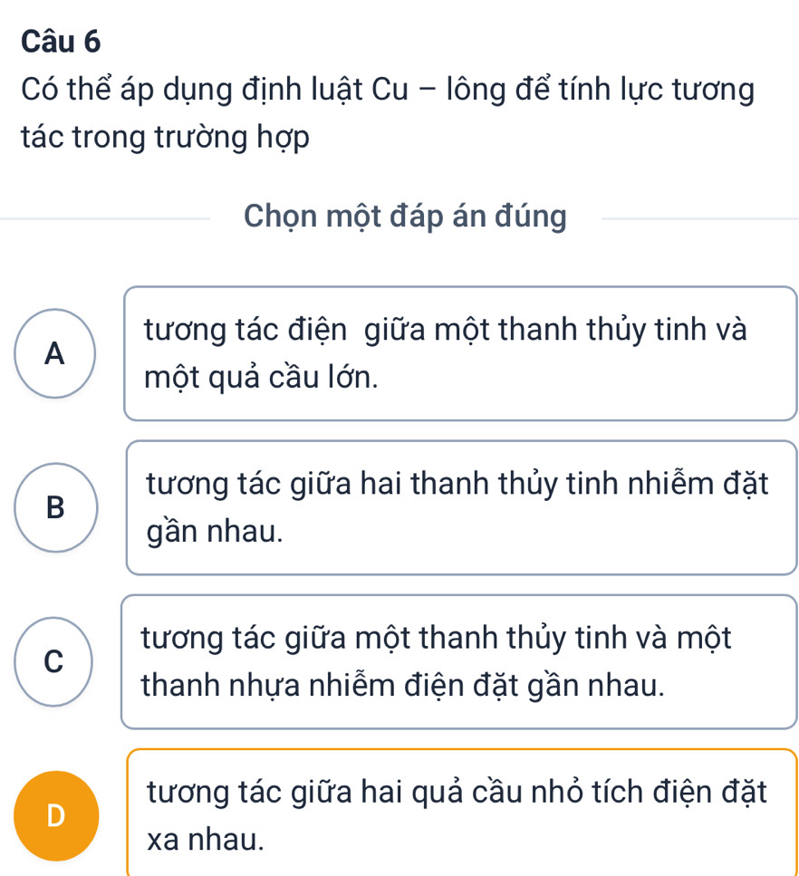 Có thể áp dụng định luật Cu - lông để tính lực tương
tác trong trường hợp
Chọn một đáp án đúng
tương tác điện giữa một thanh thủy tinh và
A
một quả cầu lớn.
tương tác giữa hai thanh thủy tinh nhiễm đặt
B
gần nhau.
tương tác giữa một thanh thủy tinh và một
C
thanh nhựa nhiễm điện đặt gần nhau.
tương tác giữa hai quả cầu nhỏ tích điện đặt
D
xa nhau.