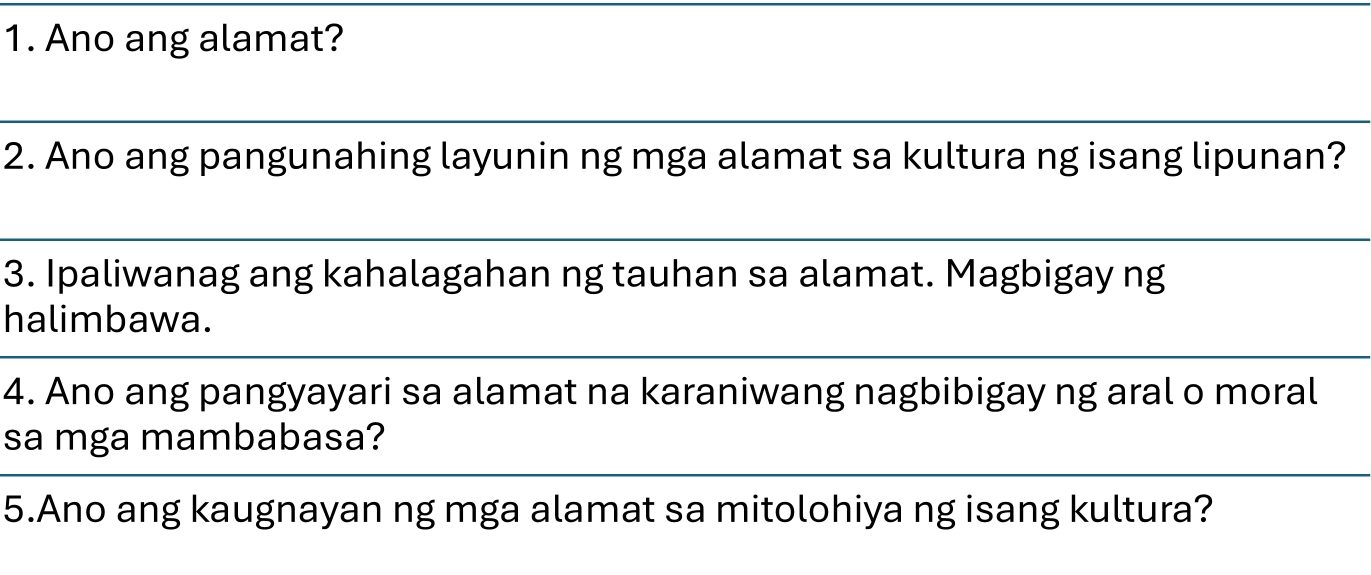 Ano ang alamat? 
2. Ano ang pangunahing layunin ng mga alamat sa kultura ng isang lipunan? 
3. Ipaliwanag ang kahalagahan ng tauhan sa alamat. Magbigay ng 
halimbawa. 
4. Ano ang pangyayari sa alamat na karaniwang nagbibigay ng aral o moral 
sa mga mambabasa? 
5.Ano ang kaugnayan ng mga alamat sa mitolohiya ng isang kultura?