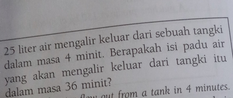 25 liter air mengalir keluar dari sebuah tangki 
dalam masa 4 minit. Berapakah isi padu air 
yang akan mengalir keluar dari tangki itu 
dalam masa 36 minit? 
ow out from a tank in 4 minutes.