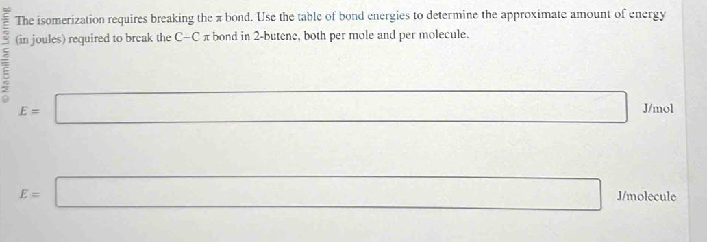 The isomerization requires breaking the π bond. Use the table of bond energies to determine the approximate amount of energy 
(in joules) required to break the C-C π bond in 2 -butene, both per mole and per molecule.
E=□ □ J/mol
E=□ J/molecule