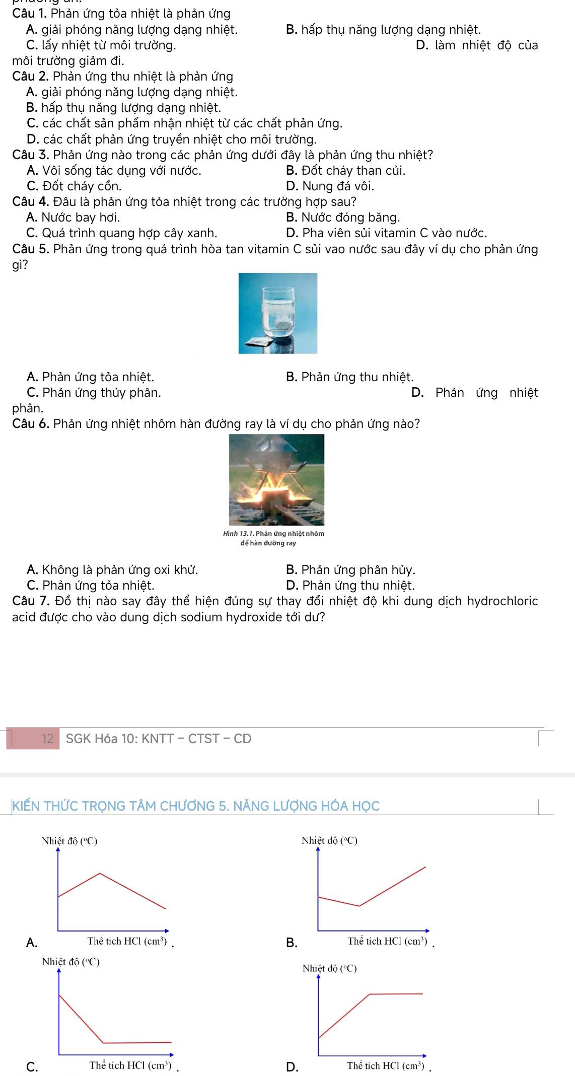 Phản ứng tỏa nhiệt là phản ứng
A. giải phóng năng lượng dạng nhiệt. B. hấp thụ năng lượng dạng nhiệt.
C. lấy nhiệt từ môi trường. D. làm nhiệt độ của
môi trường giảm đi.
Câu 2. Phản ứng thu nhiệt là phản ứng
A. giải phóng năng lượng dạng nhiệt.
B. hấp thụ năng lượng dạng nhiệt.
C. các chất sản phẩm nhận nhiệt từ các chất phản ứng.
D. các chất phản ứng truyền nhiệt cho môi trường.
Câu 3. Phản ứng nào trong các phản ứng dưới đây là phản ứng thu nhiệt?
A. Vôi sống tác dụng với nước. B. Đốt cháy than củi.
C. Đốt cháy cồn. D. Nung đá vôi.
Câu 4. Đâu là phản ứng tỏa nhiệt trong các trường hợp sau?
A. Nước bay hơi. B. Nước đóng băng.
C. Quá trình quang hợp cây xanh. D. Pha viên sủi vitamin C vào nước.
Câu 5. Phản ứng trong quá trình hòa tan vitamin C sủi vao nước sau đây ví dụ cho phản ứng
gì?
A. Phản ứng tỏa nhiệt. B. Phản ứng thu nhiệt.
C. Phản ứng thủy phân. D. Phản ứng nhiệt
phân.
Câu 6. Phản ứng nhiệt nhôm hàn đường ray là ví dụ cho phản ứng nào?
Hình 13.1. Phản ứng nhiệt nhôm
để hàn đường ray
A. Không là phản ứng oxi khử. B. Phản ứng phân hủy.
C. Phản ứng tỏa nhiệt. D. Phản ứng thu nhiệt.
Câu 7. Đồ thị nào say đây thể hiện đúng sự thay đổi nhiệt độ khi dung dịch hydrochloric
acid được cho vào dung dịch sodium hydroxide tới dư?
12 SGK Hóa 10: KNTT - CTST - CD
|KIẾN THỨC TRỌNG TÂM CHƯƠNG 5. NĂNG LƯợNG HÓA HỌC
 
B
A
D.
C.