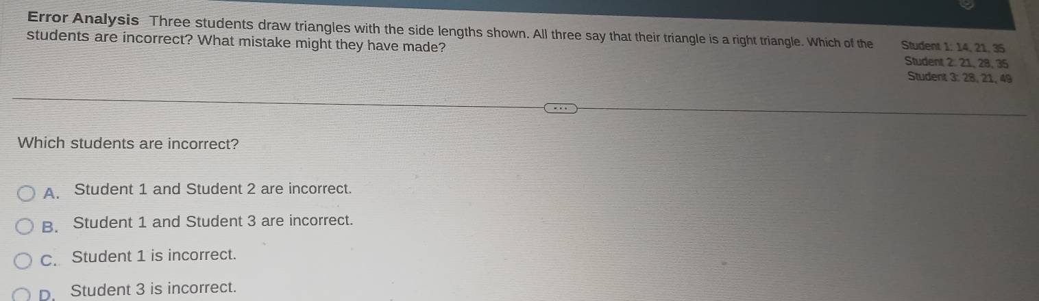 Error Analysis Three students draw triangles with the side lengths shown. All three say that their triangle is a right triangle. Which of the Student 1: 14, 21, 35
students are incorrect? What mistake might they have made? Student 2: 21, 28, 35
Student 3: 28, 21, 49
Which students are incorrect?
A. Student 1 and Student 2 are incorrect.
B. Student 1 and Student 3 are incorrect.
c. Student 1 is incorrect.
D. Student 3 is incorrect.