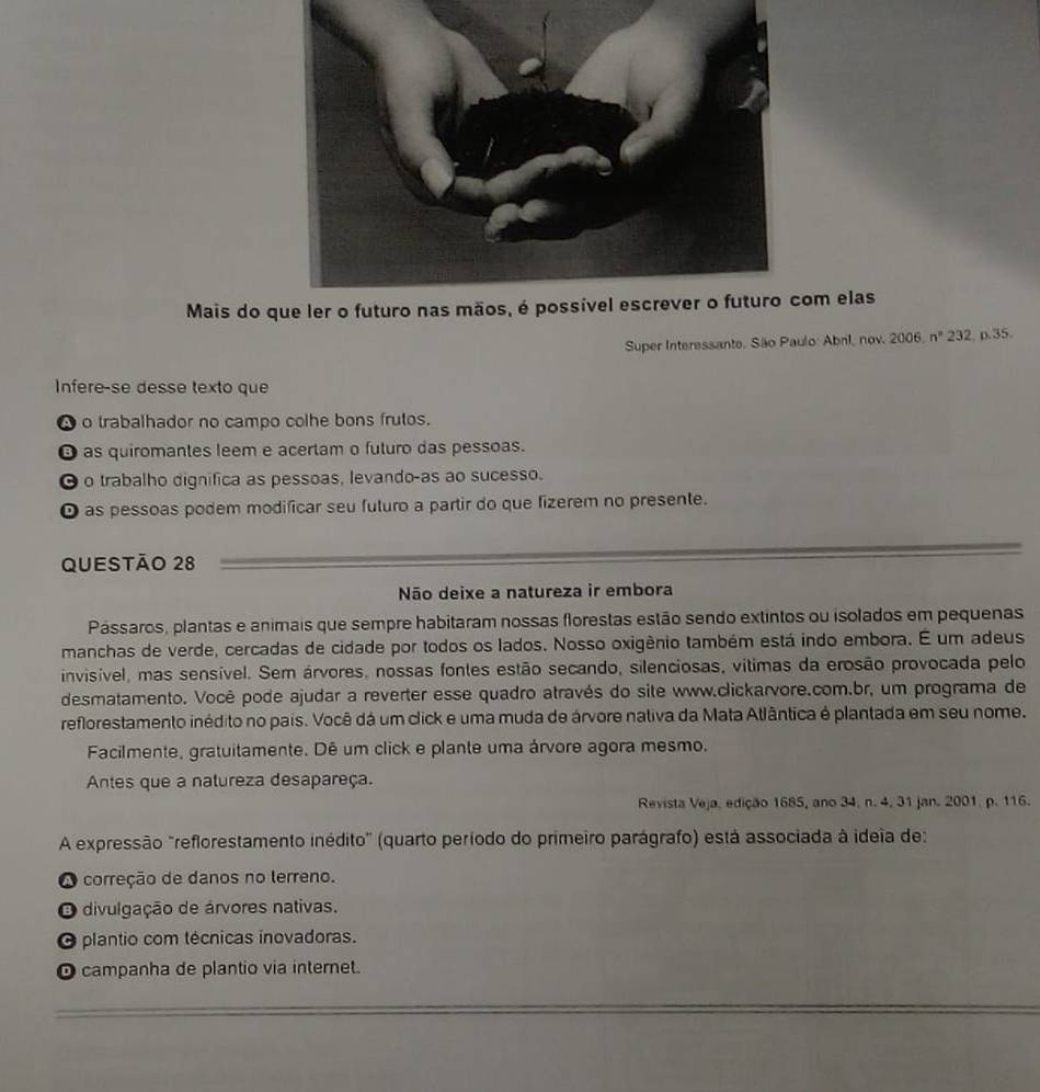 Mais do om elas
Super Interessante. São Paulo: Abnl, nov. 2006, nº 232, p.35.
Infere-se desse texto que
● o trabalhador no campo colhe bons frutos.
θ as quiromantes leem e acertam o futuro das pessoas.
0 o trabalho dignifica as pessoas, levando-as ao sucesso.
O as pessoas podem modificar seu futuro a partir do que fizerem no presente.
QUEStão 28
Não deixe a natureza ir embora
Pássaros, plantas e animais que sempre habitaram nossas florestas estão sendo extintos ou isolados em pequenas
manchas de verde, cercadas de cidade por todos os lados. Nosso oxigênio também está indo embora. É um adeus
invisível, mas sensível. Sem árvores, nossas fontes estão secando, silenciosas, vítimas da erosão provocada pelo
desmatamento. Você pode ajudar a reverter esse quadro através do site www.clickarvore.com.br, um programa de
reflorestamento inédito no pais. Você dá um click e uma muda de árvore nativa da Mata Atlântica é plantada em seu nome.
Facilmente, gratuitamente. Dê um click e plante uma árvore agora mesmo.
Antes que a natureza desapareça.
Revista Veja, edição 1685, ano 34, n. 4, 31 jan. 2001. p. 116.
A expressão "reflorestamento inédito" (quarto período do primeiro parágrafo) está associada à ideia de:
O correção de danos no lerreno.
O divulgação de árvores nativas.
plantio com técnicas inovadoras.
O campanha de plantio via internet.