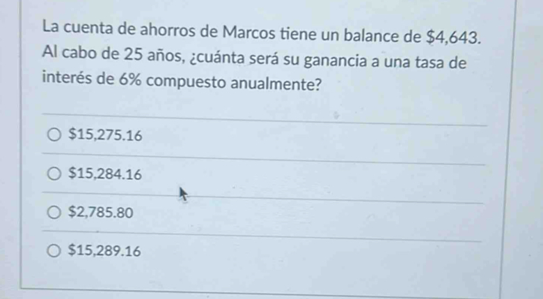 La cuenta de ahorros de Marcos tiene un balance de $4,643.
Al cabo de 25 años, ¿cuánta será su ganancia a una tasa de
interés de 6% compuesto anualmente?
$15,275.16
$15,284.16
$2,785.80
$15,289.16