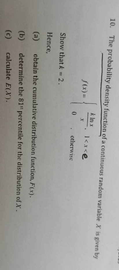 The probability density function of a continuous random variable X is given by 
Show that k=2. 
Hence, 
(a) obtain the cumulative distribution function, F(x). 
(b) determine the 81^(st)perc rentile for the distribution of X. 
(c) calculate E(X).