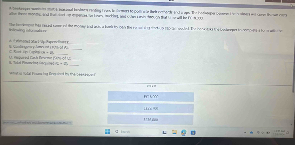A beekeeper wants to start a seasonal business renting hives to farmers to pollinate their orchards and crops. The beekeeper believes the business will cover its own costs
after three months, and that start-up expenses for hives, trucking, and other costs through that time will be E £18,000.
The beekeeper has raised some of the money and asks a bank to loan the remaining start-up capital needed. The bank asks the beekeeper to complete a form with the
following information:
A. Estimated Start-Up Expenditures:_
B. Contingency Amount (10% of A): _
C. Start-Up Capital (A+B) : _
D. Required Cash Reserve (50% of C):_
E. Totall Financing Required (C+D) : _
What is Total Financing Required by the beekeeper?
E £18,000
€ £29,700
-+2 — E £36,000
Search 11:35 AM
12/2/22N