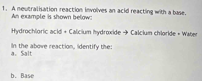 A neutralisation reaction involves an acid reacting with a base. 
An example is shown below: 
Hydrochloric acid + Calcium hydroxide → Calcium chloride + Water 
In the above reaction, identify the: 
a. Salt 
b. Base