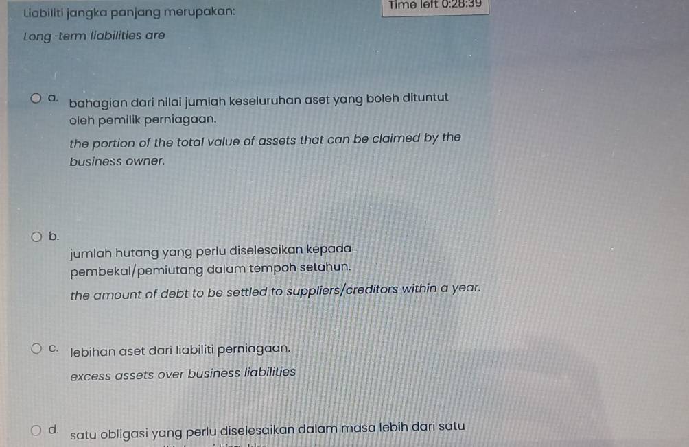 Liabiliti jangka panjang merupakan: Time left 0:28:39 
Long-term liabilities are
a. bahagian dari nilai jumlah keseluruhan aset yang boleh dituntut
oleh pemilik perniagaan.
the portion of the total value of assets that can be claimed by the
business owner.
b.
jumlah hutang yang perlu diselesaikan kepada
pembekal/pemiutang dalam tempoh setahun.
the amount of debt to be settled to suppliers/creditors within a year.
c lebihan aset dari liabiliti perniagaan.
excess assets over business liabilities
d. . satu obligasi yang perlu diselesaikan dalam masa lebih dari satu