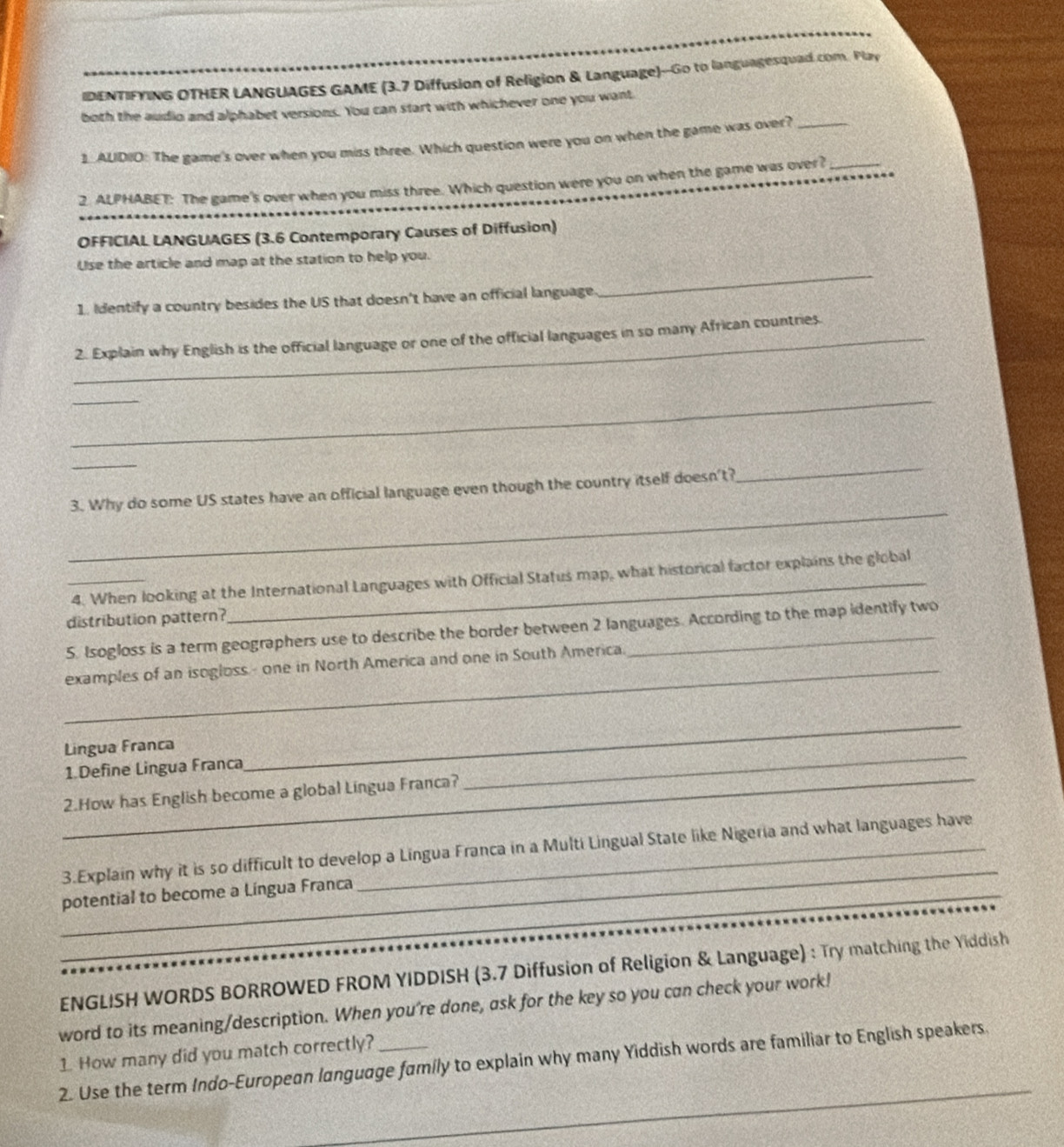 IDENTIFYING OTHER LANGUAGES GAME (3.7 Diffusion of Religion & Language)--Go to languagesquad.com. Play 
both the audio and alphabet versions. You can start with whichever one you want 
1. ALDID: The game's over when you miss three. Which question were you on when the game was over?_ 
2. ALPHABET: The game's over when you miss three. Which question were you on when the game was over?_ 
OFFICIAL LANGUAGES (3.6 Contemporary Causes of Diffusion) 
Use the article and map at the station to help you. 
1. Identify a country besides the US that doesn't have an official language 
_ 
_2. Explain why English is the official language or one of the official languages in so many African countries. 
_ 
_ 
_ 
_ 
3. Why do some US states have an official language even though the country itself doesn't? 
_ 
_4. When looking at the International Languages with Official Status map, what historical factor explains the global 
distribution pattern? 
5. Isogloss is a term geographers use to describe the border between 2 languages. According to the map identify two 
_examples of an isogloss- one in North America and one in South America. 
_ 
_ 
Lingua Franca 
1.Define Lingua Franca 
_2.How has English become a global Língua Franca? 
_ 
_ 
3.Explain why it is so difficult to develop a Lingua Franca in a Multi Lingual State like Nigeria and what languages have 
potential to become a Língua Franca 
_ 
ENGLISH WORDS BORROWED FROM YIDDISH (3.7 Diffusion of Religion & Language) : Try matching the Yiddish 
word to its meaning/description. When you're done, ask for the key so you can check your work! 
1. How many did you match correctly? 
_ 
2. Use the term Indo-European language family to explain why many Yiddish words are familiar to English speakers.