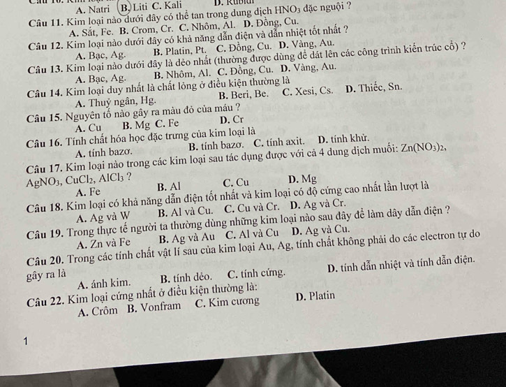 A. Natri B. Liti C. Kali D. R ub i 
Câu 11. Kim loại nào dưới đây có thể tan trong dung dịch HNO3 đặc nguội ?
A. Sắt, Fe. B. Crom, Cr. C. Nhôm, Al. D. Đồng, Cu.
Câu 12. Kim loại nào dưới đây có khả năng dẫn điện và dẫn nhiệt tốt nhất ?
A. Bạc, Ag. B. Platin, Pt. C. Đồng, Cu. D. Vàng, Au.
Câu 13. Kim loại nào dưới dây là dẻo nhất (thường được dùng để dát lên các công trình kiến trúc cổ) ?
A. Bạc, Ag. B. Nhôm, Al. C. Đồng, Cu. D. Vàng, Au.
Câu 14. Kim loại duy nhất là chất lỏng ở điều kiện thường là
A. Thuỷ ngân, Hg. B. Beri, Be. C. Xesi, Cs. D. Thiếc, Sn.
Câu 15. Nguyên tố nào gây ra màu đỏ của máu ?
A. Cu B. Mg C. Fe D. Cr
Câu 16. Tính chất hóa học đặc trưng của kim loại là
A. tính bazơ. B. tính bazo. C. tính axit. D. tính khử.
Câu 17. Kim loại nào trong các kim loại sau tác dụng được với cả 4 dung dịch muối: Zn(NO_3)_2
AgNO₃, Cu Cl_2,AlCl_3 ?
A. Fe B. Al C. Cu D. Mg
Câu 18. Kim loại có khả năng dẫn điện tốt nhất và kim loại có độ cứng cao nhất lần lượt là
A. Ag và W B. Al và Cu. C. Cu và Cr. D. Ag và Cr.
Câu 19. Trong thực tế người ta thường dùng những kim loại nào sau đây để làm dây dẫn điện ?
A. Zn và Fe B. Ag và Au C. Al và Cu D. Ag và Cu.
Câu 20. Trong các tính chất vật lí sau của kim loại Au, Ag, tính chất không phải do các electron tự do
gây ra là C. tính cứng. D. tính dẫn nhiệt và tính dẫn điện.
A. ánh kim. B. tính dẻo.
Câu 22. Kim loại cứng nhất ở điều kiện thường là:
A. Crôm B. Vonfram C. Kim cương D. Platin
1