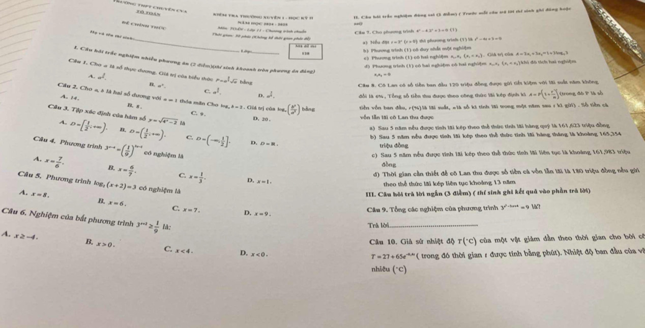 Hiương thịt chuyên cva Tô Toán
Kiêm TrA thường Xuyên 1 - Học Kỳ 1I II. Câu hồi trắc nghiệm đùng sai (3 điễm) ( Trước mỗt câu trở lời thí sinh ghi đũng hoặc
năm Học 2824 - 2015
,,0
Để Chính thức
Môn: TOẤN - Lập 11 - Chương trình chuẩn Cầu 7, Cho phương trình 4^x-4.2^x+3=0(1)
Thời gian: 30 phải (Không kể thời gian phát đề)
_Ms đễ thi a) Nếu đặt = 2ª thi phương trinh (1) là t^2-4t+3=0
128 b) Phương trình (1) có duy nhất một nghiệm
c) Phương trinh (1) có hai nghiệm x,. x, (x_1 , Giá trị của A=2x,+3x,=1+3log _43
H. Câu hỏi trắc nghiệm nhiều phương án (2 điểm)(thí sinh khoanh tròn phương án đùng)
d) Phương trình (1) có hai nghiệm có hai nghiệm x_1,x_2(x_1 k  đó tí  h ai nghiệm 
Câu 1. Cho # là số thực dương. Giá trị của biểu thức P=a^(frac 3)2sqrt(a) bằng
x_1x_2=0
Câu 8. Cô Lan có số tiền ban đầu 120 triệu đồng được gửi tiết kiệm với lãi suất năm không
A. a^1. B. a^3 C. a^1. a^(frac 1)4.
D. đổi là 6%, Tổng số tiền thu được theo công thức lãi kếp định ki A=P(1+ r/n )^t (trong đô P là số
Câu 2. Cho a, 8 là hai số đương với a=1 thỏa mãn Cho to ,b=2 , Giá trị của log, ( b^3/a^3 ) bàng tiền vốn ban đầu, r(%)là lãi suất, #là số k1 tính lãi trong một năm sau 7 k1 gửi) . Số tiền cá
A. 14. B. 8 .
Câu 3. Tập xác định của hàm số y=sqrt(4^x-2) 18
C. 9. D. 20 .
vốn lẫn lãi cô Lan thu được
a) Sau 5 năm nếu được tính lãi kép theo thể thức tính lãi hàng quý là 161,623 triệu đồng
A. D=[ 1/2 ;+∈fty ). D=( 1/2 ;+∈fty ). C. D=(-∈fty ; 1/2 ].
b) Sau 5 năm nếu được tính lãi kép theo thể thức tính lãi hàng tháng là khoàng 165,354
D. D=R.
triệu đồng
Câu 4. Phương trình 3^(x-4)=( 1/9 )^x-4 có nghiệm là
c) Sau 5 năm nếu được tính lãi kép theo thể thức tính lãi liên tục là khoảng 161,983 triệu
đòng
A. x= 7/6 . B. x= 6/7 . C. x= 1/3 .
d) Thời gian cần thiết để cô Lan thu được số tiền cá vốn lẫn lãi là 180 triệu đồng nều gửi
D. x=1.
Câu 5. Phương trình l log _2(x+2)=3 có nghiệm là
theo thể thức lãi kép liên tục khoảng 13 năm
III. Câu hỏi tră lời ngắn (3 điễm) ( thí sinh ghi kết quả vào phần trả lời)
A. x=8. B. x=6. C. x=7.
D. x=9.
Câu 9. Tổng các nghiệm của phương trình 3^(x^2)-3x+4=91a^x
Câu 6. Nghiệm của bất phương trình 3^(x+2)≥  1/9 la:
Trả lời_
Câu 10. Giả sử nhiệt độ T(^circ C) của một vật giảm dần theo thời gian cho bởi cô
A. x≥ -4. B. x>0. C. x<4. D.
x<0.
T=27+65e^(-0.4t) '  ( trong đ thời gian 1 được tính bằng phút). Nhiệt độ ban đầu của và
nhiêu (°C)