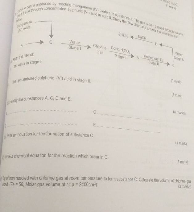 ated H,SO. (1 mark) 
g Chorne gas is produced by reacting manganese (IV) oxide and substance A. The gas is then passed through water i 
Manganese 
stage 1 and through concentrated sulphuric (VI) acid in step II. Study the flow chart and answer the questions th 
(V) oxide 
Solid E NaOH 
Q Water D 
Chlorine 
Stage I Conc. 
A gas A_2SO_4
the water in stage I. State the use of: 
Water 
Stage II B Heated with Fe 
Stage IV 
Stage III C 
the concentrated sulphuric (VI) acid in stage II. 
(1 mark) 
(1 mark) 
_ Identify the substances A. C, D and E. 
_ 
C_ (4 marks) 
_ 
_E 
Write an equation for the formation of substance C. 
(1 mark) 
() Write a chemical equation for the reaction which occur in Q. 
(1 mark) 
(ε) 6g of iron reacted with chlorine gas at room temperature to form substance C. Calculate the volume of chlorine gas 
used. (Fe=56 , Molar gas volume at r. t.p=2400cm^3) (3 marks)