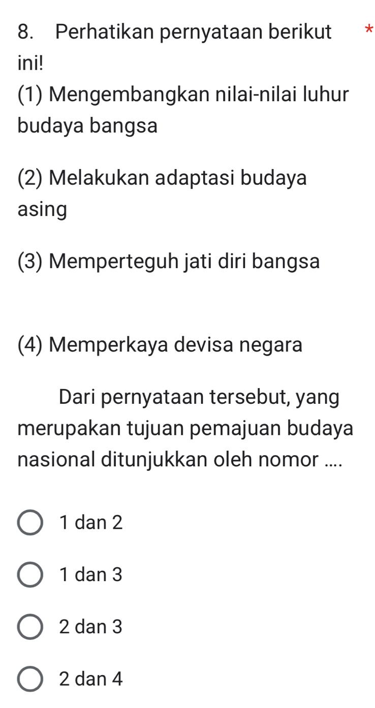 Perhatikan pernyataan berikut *
ini!
(1) Mengembangkan nilai-nilai luhur
budaya bangsa
(2) Melakukan adaptasi budaya
asing
(3) Memperteguh jati diri bangsa
(4) Memperkaya devisa negara
Dari pernyataan tersebut, yang
merupakan tujuan pemajuan budaya
nasional ditunjukkan oleh nomor ....
1 dan 2
1 dan 3
2 dan 3
2 dan 4