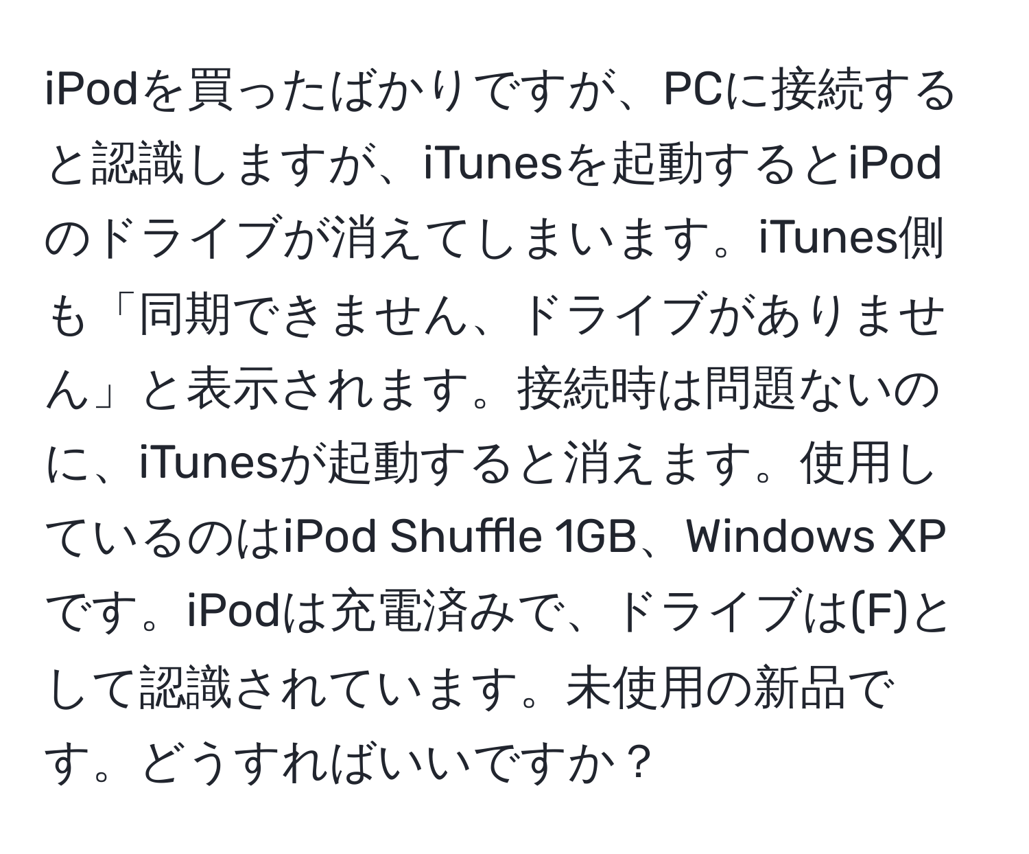 iPodを買ったばかりですが、PCに接続すると認識しますが、iTunesを起動するとiPodのドライブが消えてしまいます。iTunes側も「同期できません、ドライブがありません」と表示されます。接続時は問題ないのに、iTunesが起動すると消えます。使用しているのはiPod Shuffle 1GB、Windows XPです。iPodは充電済みで、ドライブは(F)として認識されています。未使用の新品です。どうすればいいですか？