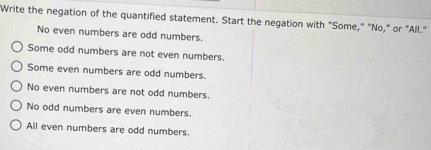 Write the negation of the quantified statement. Start the negation with "Some," "No," or "All."
No even numbers are odd numbers.
Some odd numbers are not even numbers.
Some even numbers are odd numbers.
No even numbers are not odd numbers.
No odd numbers are even numbers.
All even numbers are odd numbers.