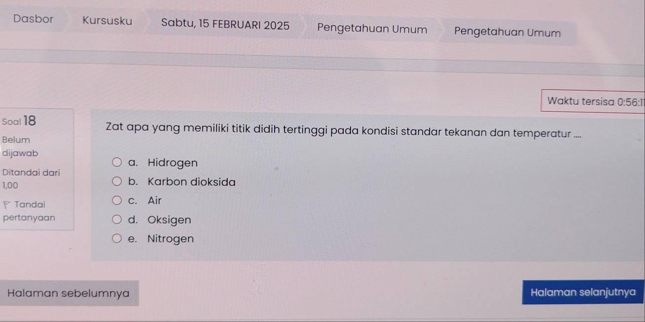 Dasbor Kursusku Sabtu, 15 FEBRUARI 2025 Pengetahuan Umum Pengetahuan Umum
Waktu tersisa
Soal 18 0:56:1
Zat apa yang memiliki titik didih tertinggi pada kondisi standar tekanan dan temperatur ....
Belum
dijawab
a. Hidrogen
Ditandai dari
1,00
b. Karbon dioksida
Tandai c. Air
pertanyaan d. Oksigen
e. Nitrogen
Halaman sebelumnya Halaman selanjutnya