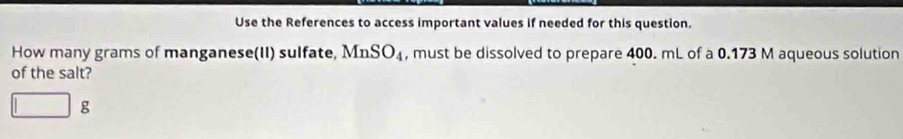 Use the References to access important values if needed for this question. 
How many grams of manganese(II) sulfate, MnSO_4 , must be dissolved to prepare 400. mL of a 0.173 M aqueous solution 
of the salt? 
g