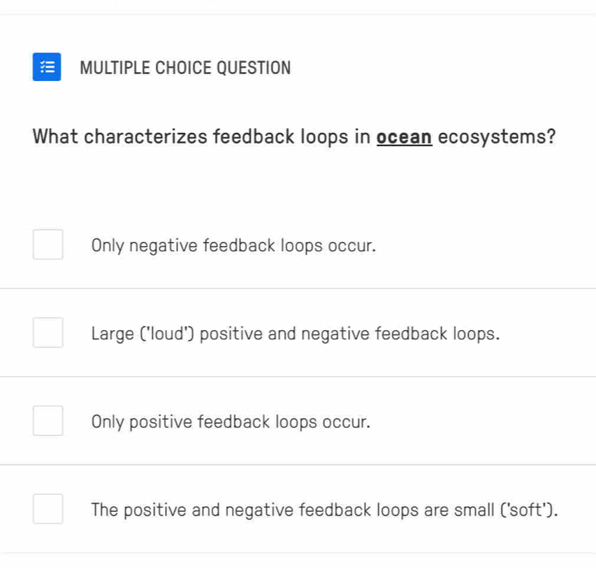 QUESTION
What characterizes feedback loops in ocean ecosystems?
Only negative feedback loops occur.
Large ('loud') positive and negative feedback loops.
Only positive feedback loops occur.
The positive and negative feedback loops are small ('soft').