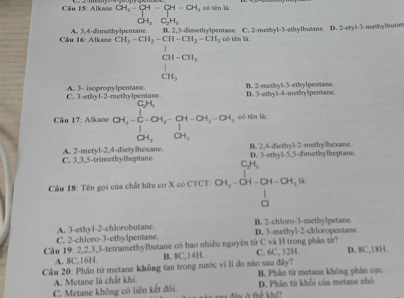 2-metyr-4-propypentane
có tên là:
Câu 15: Alkane beginarrayr CH_3-CH-CH-CH_3 CH_3C_2H_5endarray CH_3C_2H_5
A. 3,4-dimet B. 2,3-dimethylpentane. C. 2-methyl-3-ethylbutane. D. 2-etyl-3-methylbutan
Câu 16: Alkane có tên là:
beginarrayr CH_3-CH_2-CH-CH_2-CH_1, CH_3-CH_2CH-CH_1endarray 
A. 3- isopropylpentane. B. 2-methyl-3-ethylpentane.
C. 3-ethyl-2- D. 3-ethyl-4-methylpentane.
* Câu 17: Alkane CH_3=C-CH_2-CH-CH_2-CH_3=CH_3C CH_3CH_3 có tên là:
A. 2-metyl-2,4-dietylhexane. B. 2,4-diethyl-2-methylhexane.
C. 3,3,5-trimethylheptane. D. 3-ethyl-5,5-dimethylheptane.
Câu 18: Tên gọi của chất hữu cơ X có CTCT: CH_3-CH-CH-CH_3· H
B. 2-chloro-3-methylpetane
A. 3-ethyl-2-chlorobutane.
D. 3-methyl-2-chloropentane.
C. 2-chloro-3-ethylpentane.
Câu 19: 2,2,3,3-tetramethylbutane có bao nhiêu nguyên tử C và H trong phân tử?
A. 8C,16H. B. 8C,14H.
C. 6C, 12H. D. 8C,18H.
Câu 20: Phân tử metane không tan trong nước vì lí do nào sau đây?
B. Phân tử metane không phân cực.
A. Metane là chất khí.
D. Phân tử khối của metane nhỏ.
C. Metane không có liên kết đôi.
w đây ở thể khí?