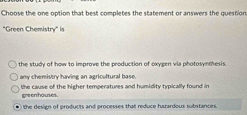 Choose the one option that best completes the statement or answers the question
"Green Chemistry" is
the study of how to improve the production of oxygen via photosynthesis.
any chemistry having an agricultural base.
the cause of the higher temperatures and humidity typically found in
greenhouses.
the design of products and processes that reduce hazardous substances.