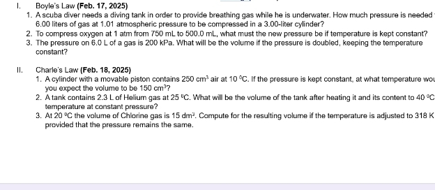 Boyle's Law (Feb. 17, 2025) 
1. A scuba diver needs a diving tank in order to provide breathing gas while he is underwater. How much pressure is needed
6.00 liters of gas at 1.01 atmospheric pressure to be compressed in a 3.00-liter cylinder? 
2. To compress oxygen at 1 atm from 750 mL to 500.0 mL, what must the new pressure be if temperature is kept constant? 
3. The pressure on 6.0 L of a gas is 200 kPa. What will be the volume if the pressure is doubled, keeping the temperature 
constant? 
II. Charle's Law (Feb. 18, 2025) 
1. A cylinder with a movable piston contains 250cm^3 air at 10°C. If the pressure is kept constant, at what temperature wo 
you expect the volume to be 150cm^3
2. A tank contains 2.3 L of Helium gas at 25°C , What will be the volume of the tank after heating it and its content to 40°C
temperature at constant pressure? 
3. At 20°C the volume of Chlorine gas is 15dm^3. Compute for the resulting volume if the temperature is adjusted to 318 K
provided that the pressure remains the same.