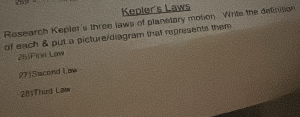 Kepler's Laws 
Research Kepler's three laws of planetary motion. Write the definition 
of each & put a picture/diagram that represents them 
26)Firsi Law 
27)Second Law 
28)Third Law