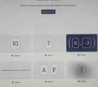 Which of these six options is the right answer for this question?
Bookwork 4E
10
7. 8 -3
Q Zoom Q Zoom Zoom
8 aquare(s) to the right and 3 squere(x) down . A F  2/5 
Zoom Zoom Zoom