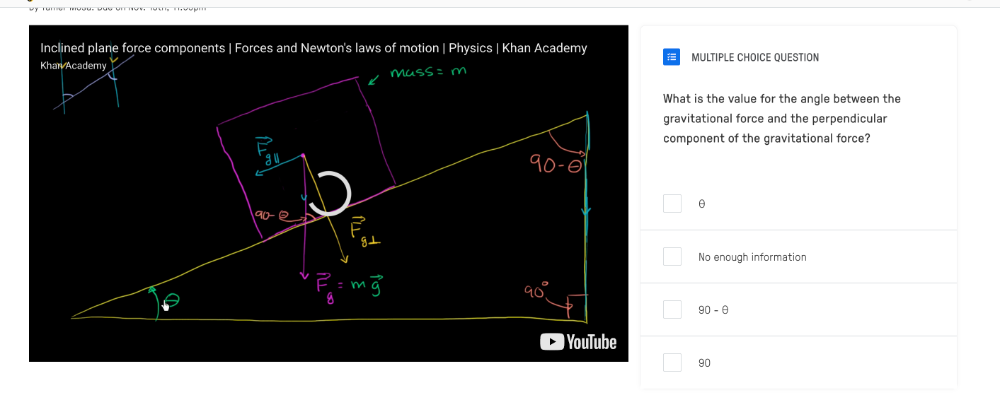 Inclined plane force components | Forces and Newton's laws of motion | Physics | Khan Academy
MULTIPLE CHOICE QUESTION
What is the value for the angle between the
gravitational force and the perpendicular
component of the gravitational force?
θ
No enough information
90-θ
90