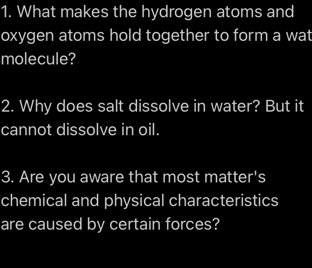 What makes the hydrogen atoms and 
oxygen atoms hold together to form a wat 
molecule? 
2. Why does salt dissolve in water? But it 
cannot dissolve in oil. 
3. Are you aware that most matter's 
chemical and physical characteristics 
are caused by certain forces?