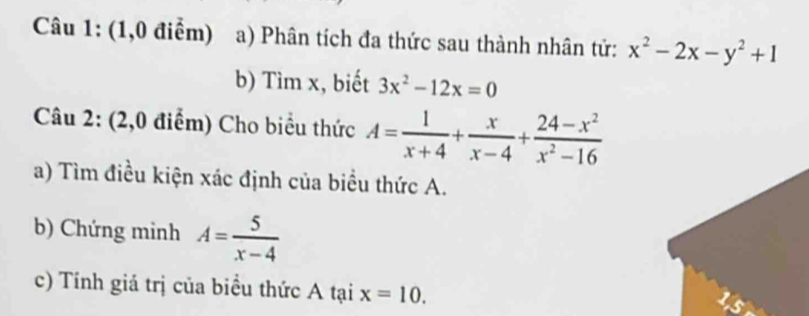 (1,0 điểm) a) Phân tích đa thức sau thành nhân tử: x^2-2x-y^2+1
b) Tìm x, biết 3x^2-12x=0
Câu 2: (2,0 điểm) Cho biểu thức A= 1/x+4 + x/x-4 + (24-x^2)/x^2-16 
a) Tìm điều kiện xác định của biểu thức A. 
b) Chứng minh A= 5/x-4 
c) Tính giá trị của biểu thức A tại x=10.