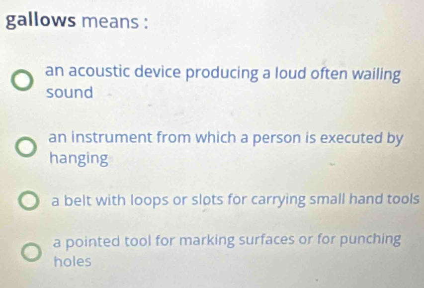 gallows means :
an acoustic device producing a loud often wailing
sound
an instrument from which a person is executed by
hanging
a belt with loops or slots for carrying small hand tools
a pointed tool for marking surfaces or for punching
holes