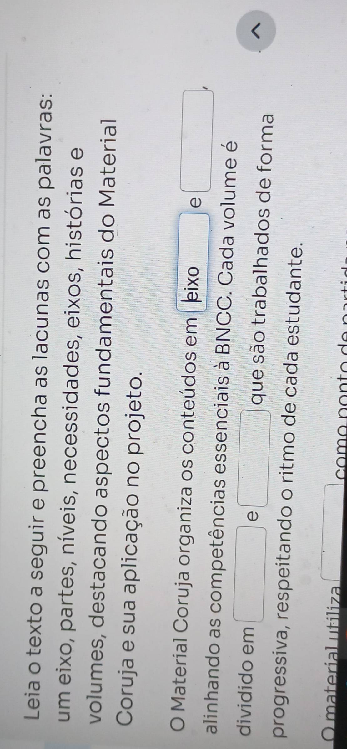 Leia o texto a seguir e preencha as lacunas com as palavras: 
um eixo, partes, níveis, necessidades, eixos, histórias e 
volumes, destacando aspectos fundamentais do Material 
Coruja e sua aplicação no projeto. 
O Material Coruja organiza os conteúdos em leixo 
e 
alinhando as competências essenciais à BNCC. Cada volume é 
dividido em e que são trabalhados de forma 
^ 
progressiva, respeitando o ritmo de cada estudante. 
O material utiliza