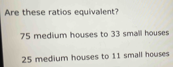 Are these ratios equivalent?
75 medium houses to 33 small houses
25 medium houses to 11 small houses