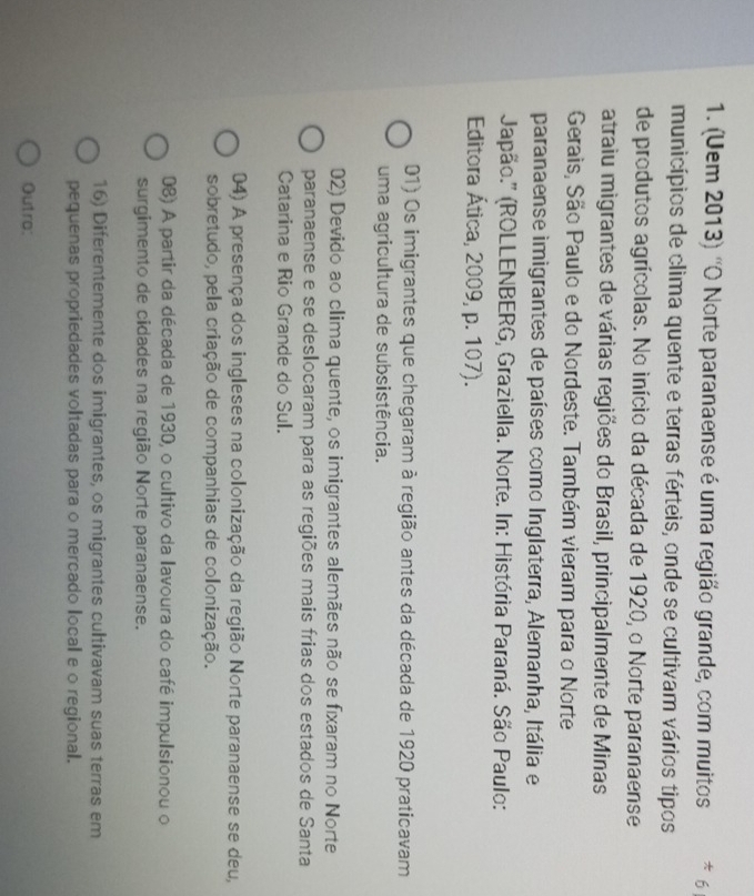 (Uem 2013) 'O Norte paranaense é uma região grande, com muitos * 6
municípios de clima quente e terras férteis, onde se cultivam vários tipos
de produtos agrícolas. No início da década de 1920, o Norte paranaense
atraiu migrantes de várias regiões do Brasil, principalmente de Minas
Gerais, São Paulo e do Nordeste. Também vieram para o Norte
paranaense imigrantes de países como Inglaterra, Alemanha, Itália e
Japão.'' (ROLLENBERG, Graziella. Norte. In: História Paraná. São Paulo:
Editora Ática, 2009, p. 107).
01) Os imigrantes que chegaram à região antes da década de 1920 praticavam
uma agricultura de subsistência.
02) Devido ao clima quente, os imigrantes alemães não se fixaram no Norte
paranaense e se deslocaram para as regiões mais frias dos estados de Santa
Catarina e Rio Grande do Sul.
04) A presença dos ingleses na colonização da região Norte paranaense se deu,
sobretudo, pela criação de companhias de colonização.
08) A partir da década de 1930, o cultivo da lavoura do café impulsionou o
surgimento de cidades na região Norte paranaense.
16) Diferentemente dos imigrantes, os migrantes cultivavam suas terras em
pequenas propriedades voltadas para o mercado local e o regional.
Outro: